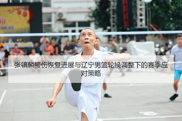 张镇麟腰伤恢复进展与辽宁男篮轮换调整下的赛季应对策略