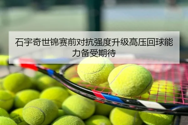 石宇奇世锦赛前对抗强度升级高压回球能力备受期待