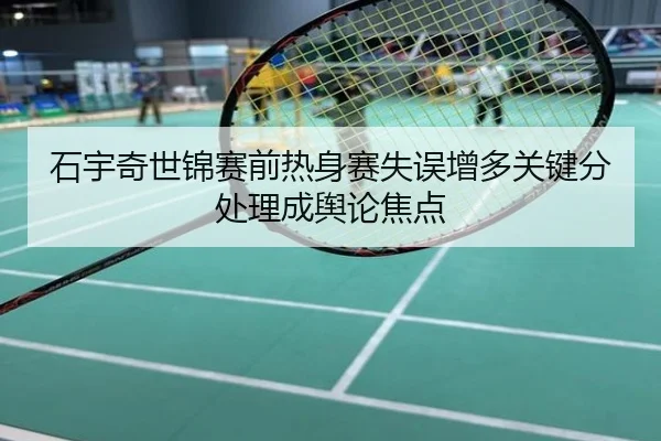 石宇奇世锦赛前热身赛失误增多关键分处理成舆论焦点